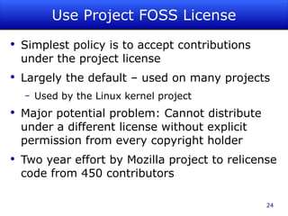 Use Project FOSS License Simplest policy is to accept contributions under the project license Largely the default – used on many projects Used by the Linux kernel project Major potential problem: Cannot distribute under a different license without explicit permission from every copyright holder Two year effort by Mozilla project to relicense code from 450 contributors 
