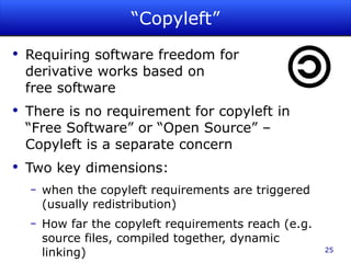 “Copyleft” Requiring software freedom for  derivative works based on  free software There is no requirement for copyleft in “Free Software” or “Open Source” – Copyleft is a separate concern Two key dimensions: when the copyleft requirements are triggered (usually redistribution) How far the copyleft requirements reach (e.g. source files, compiled together, dynamic linking) 