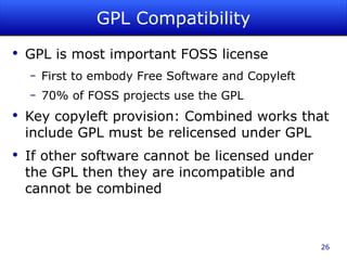 GPL Compatibility GPL is most important FOSS license First to embody Free Software and Copyleft 70% of FOSS projects use the GPL Key copyleft provision: Combined works that include GPL must be relicensed under GPL If other software cannot be licensed under the GPL then they are incompatible and cannot be combined 