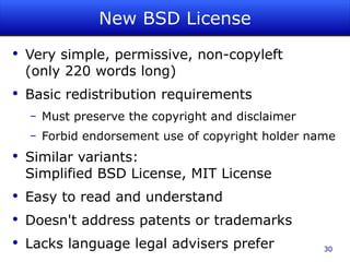New BSD License Very simple, permissive, non-copyleft (only 220 words long) Basic redistribution requirements Must preserve the copyright and disclaimer Forbid endorsement use of copyright holder name Similar variants: Simplified BSD License, MIT License Easy to read and understand Doesn't address patents or trademarks Lacks language legal advisers prefer 