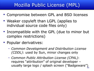 Mozilla Public License (MPL) Compromise between GPL and BSD licenses Weaker copyleft than LGPL (applies to individual source code files only) Incompatible with the GPL (due to minor but complex restrictions) Popular derivatives: Common Development and Distribution License (CDDL) : used by Sun, minor changes only Common Public Attribution License (CPAL) : requires “attribution” of original developer – usually large logo / splash screen (“Badgeware”) 
