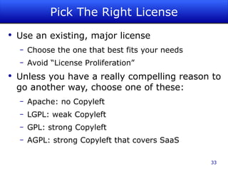 Pick The Right License Use an existing, major license Choose the one that best fits your needs Avoid “License Proliferation” Unless you have a really compelling reason to go another way, choose one of these: Apache: no Copyleft LGPL: weak Copyleft GPL: strong Copyleft AGPL: strong Copyleft that covers SaaS 