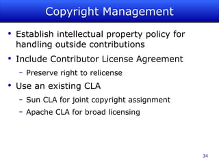 Copyright Management Establish intellectual property policy for handling outside contributions Include Contributor License Agreement Preserve right to relicense Use an existing CLA Sun CLA for joint copyright assignment Apache CLA for broad licensing 