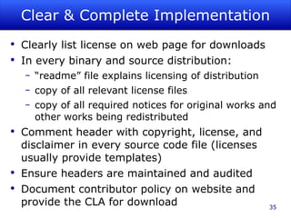 Clear & Complete Implementation Clearly list license on web page for downloads In every binary and source distribution: “ readme” file explains licensing of distribution copy of all relevant license files copy of all required notices for original works and other works being redistributed Comment header with copyright, license, and disclaimer in every source code file (licenses usually provide templates) Ensure headers are maintained and audited Document contributor policy on website and provide the CLA for download 