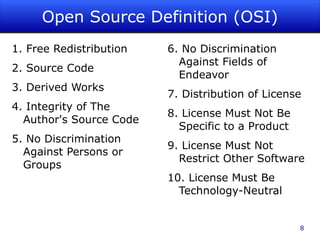 Open Source Definition (OSI) 1. Free Redistribution 2. Source Code  3. Derived Works  4. Integrity of The Author's Source Code  5. No Discrimination Against Persons or Groups  6. No Discrimination Against Fields of Endeavor  7. Distribution of License  8. License Must Not Be Specific to a Product  9. License Must Not Restrict Other Software  10. License Must Be Technology-Neutral  