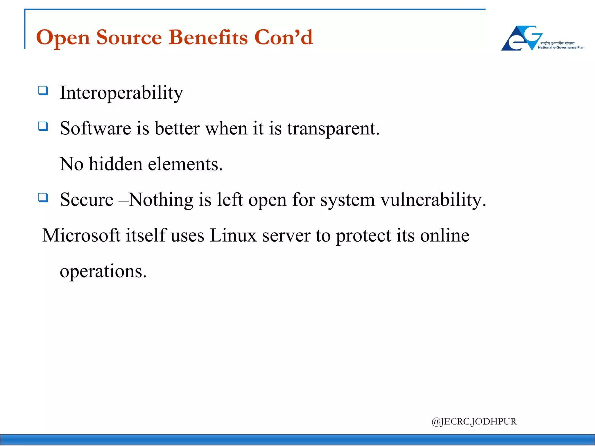 Open Source Benefits Con’d Interoperability Software is better when it is transparent. No hidden elements. Secure –Nothing is left open for system vulnerability.   Microsoft itself uses Linux server to protect its online operations. 