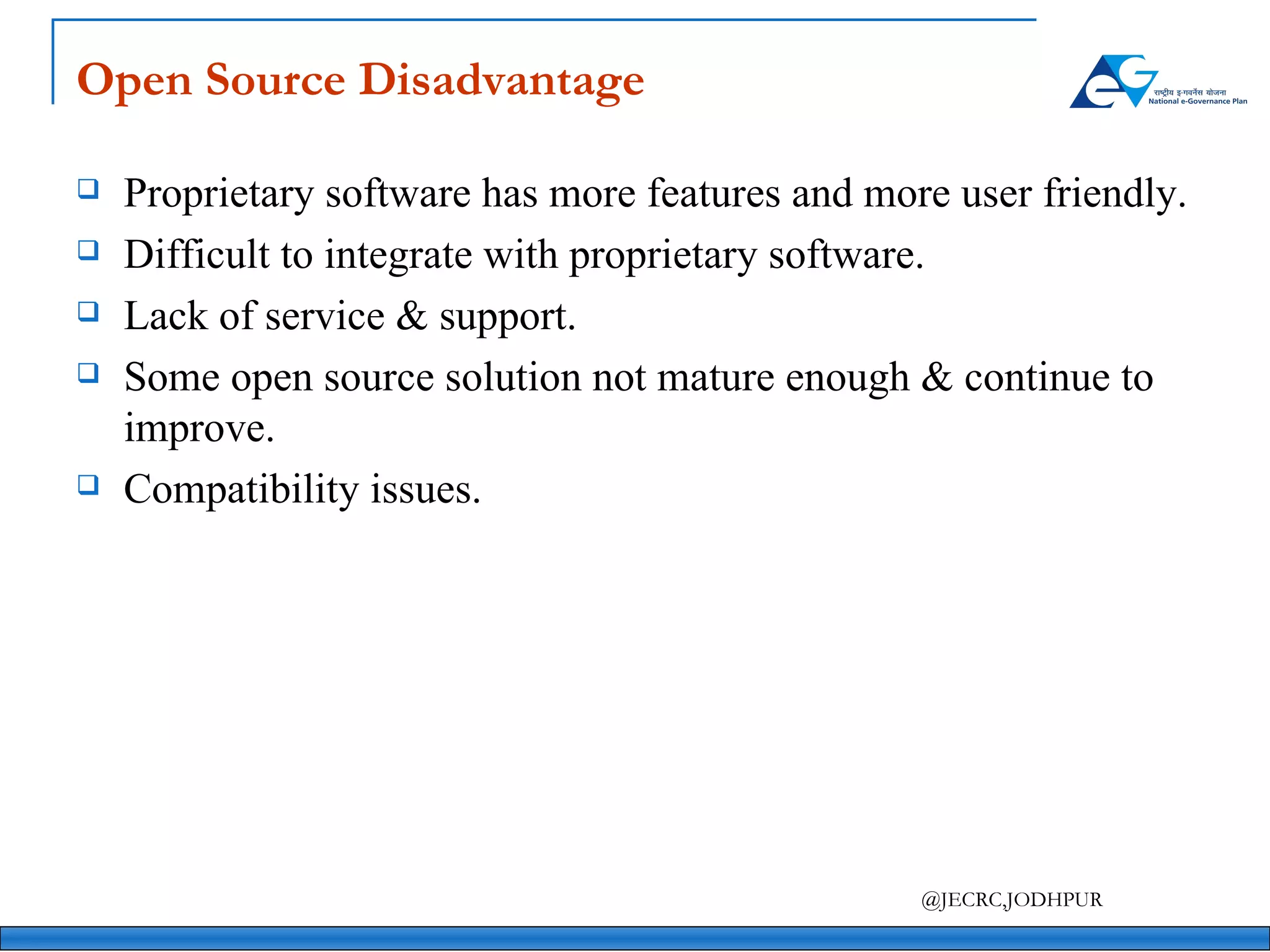 Open Source Disadvantage Proprietary software has more features and more user friendly. Difficult to integrate with proprietary software. Lack of service & support. Some open source solution not mature enough & continue to improve.  Compatibility issues. 