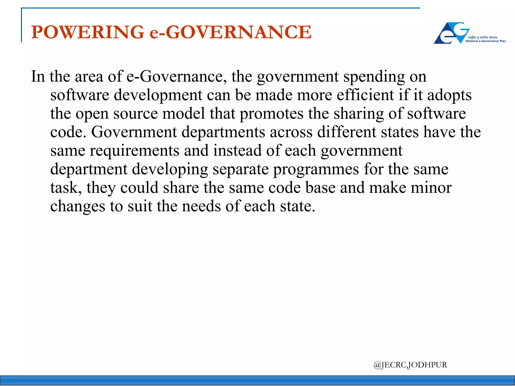POWERING e-GOVERNANCE In the area of e-Governance, the government spending on software development can be made more efficient if it adopts the open source model that promotes the sharing of software code. Government departments across different states have the same requirements and instead of each government department developing separate programmes for the same task, they could share the same code base and make minor changes to suit the needs of each state. 