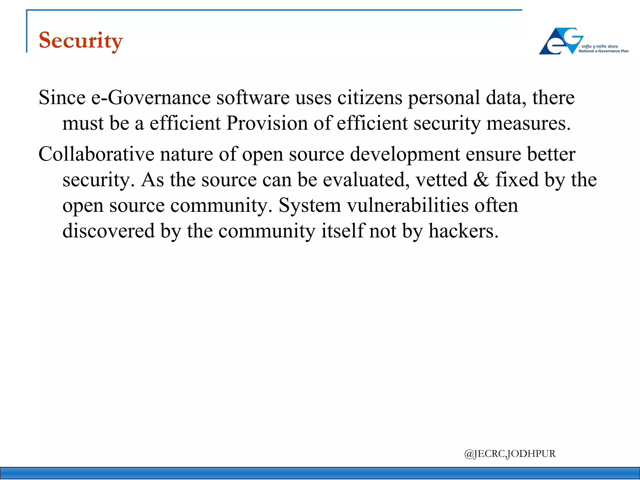 Security Since e-Governance software uses citizens personal data, there must be a efficient Provision of efficient security measures. Collaborative nature of open source development ensure better security. As the source can be evaluated, vetted & fixed by the open source community. System vulnerabilities often discovered by the community itself not by hackers. 