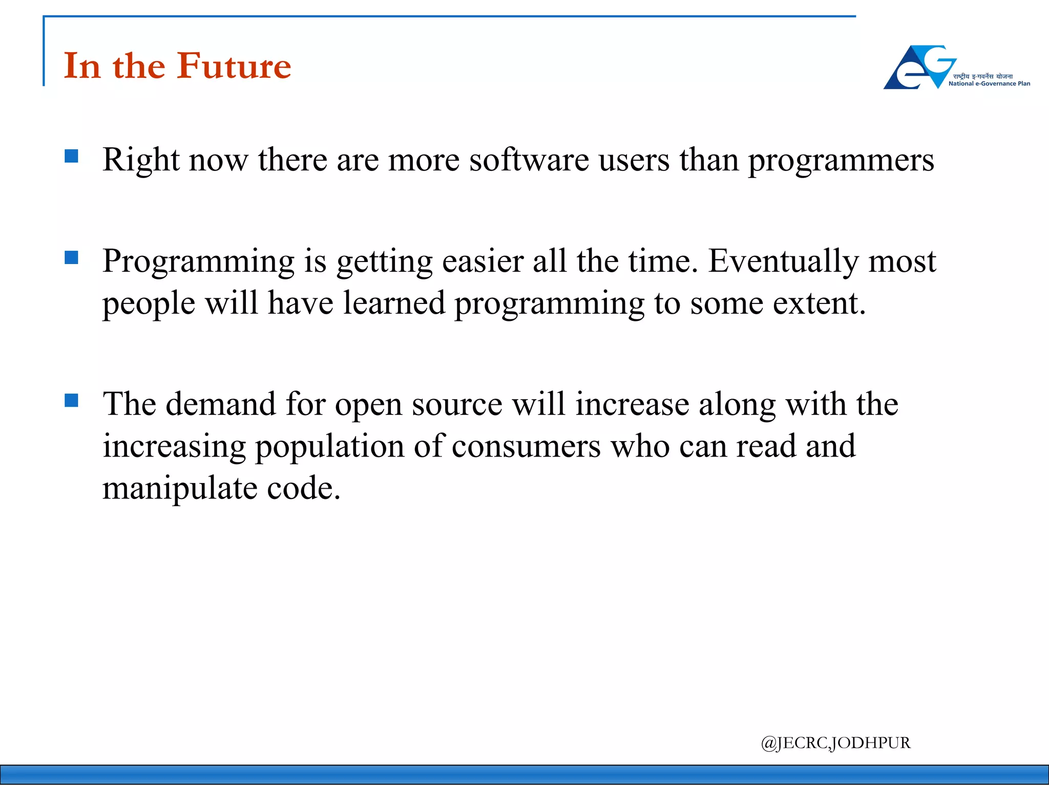 In the Future Right now there are more software users than programmers Programming is getting easier all the time. Eventually most people will have learned programming to some extent. The demand for open source will increase along with the increasing population of consumers who can read and manipulate code. 