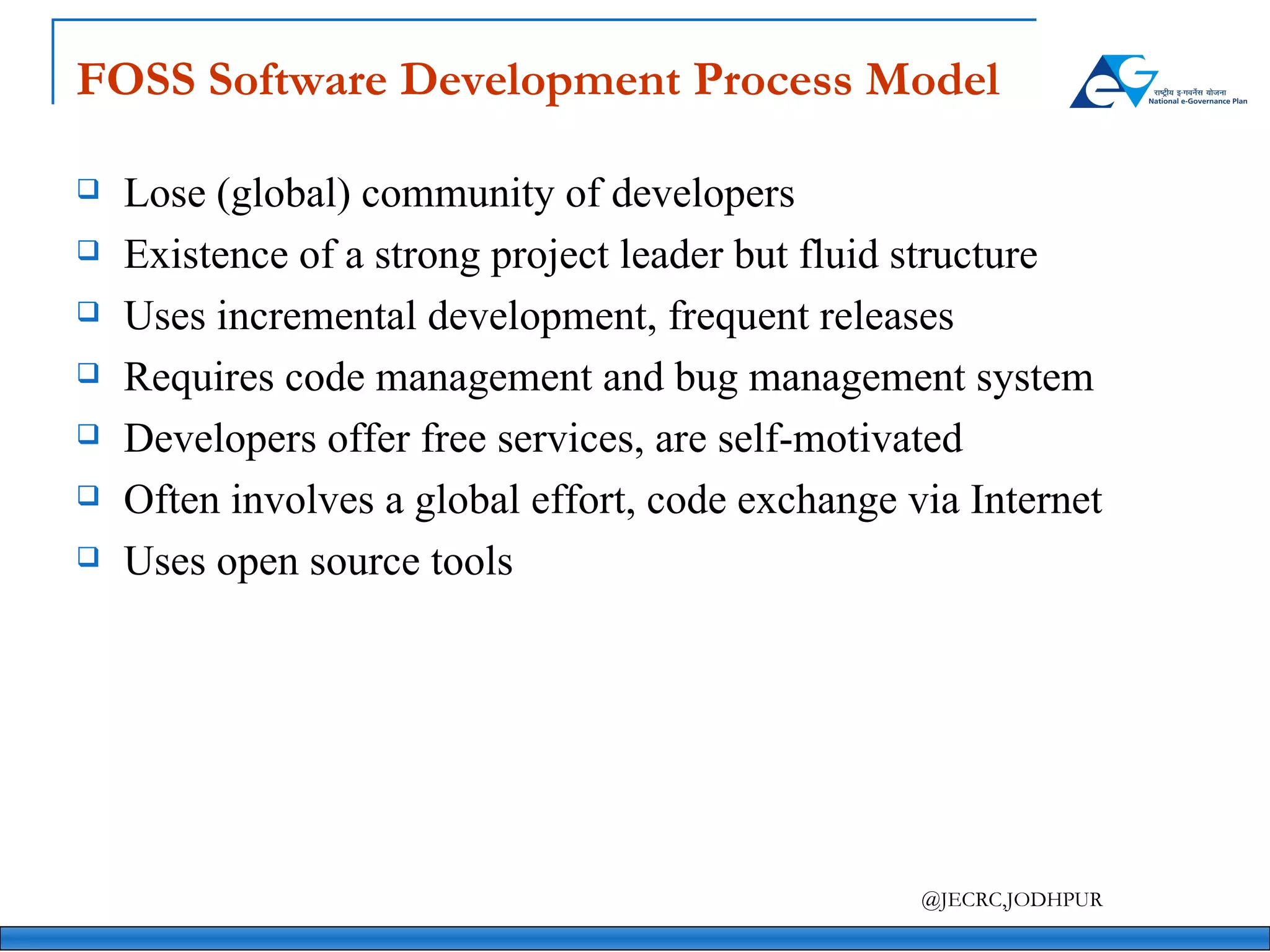 FOSS Software Development Process Model Lose (global) community of developers Existence of a strong project leader but fluid structure Uses incremental development, frequent releases Requires code management and bug management system Developers offer free services, are self-motivated Often involves a global effort, code exchange via Internet Uses open source tools 