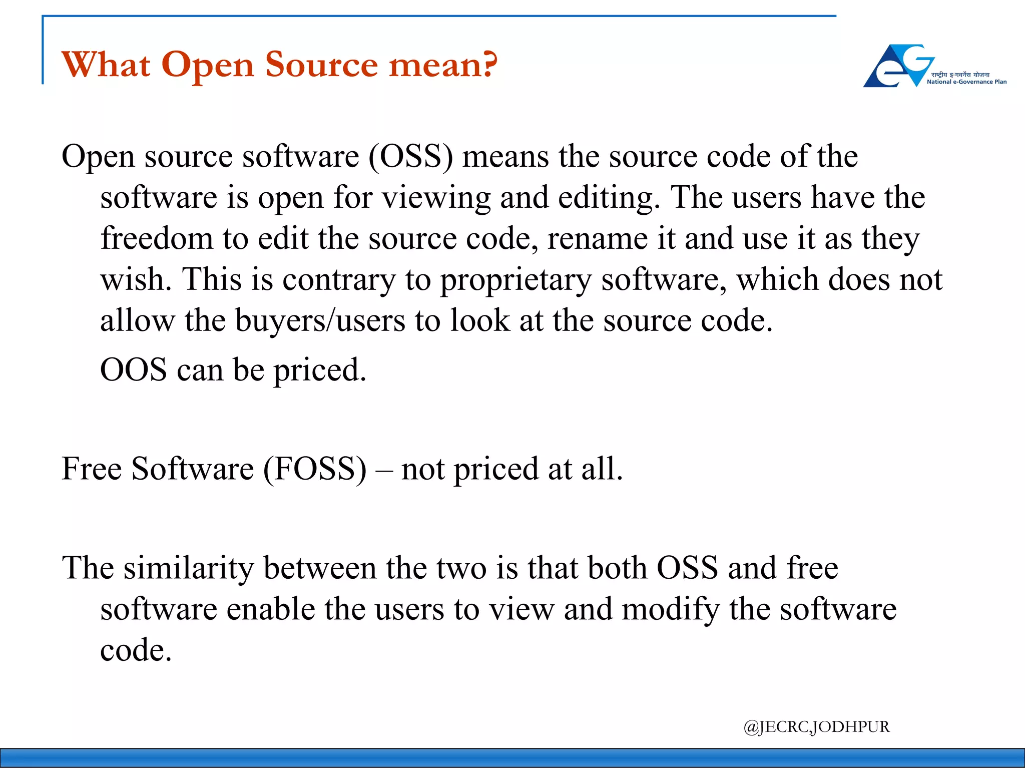 What Open Source mean? Open source software (OSS) means the source code of the software is open for viewing and editing. The users have the freedom to edit the source code, rename it and use it as they wish. This is contrary to proprietary software, which does not allow the buyers/users to look at the source code. OOS can be priced. Free Software (FOSS) – not priced at all. The similarity between the two is that both OSS and free software enable the users to view and modify the software code.   