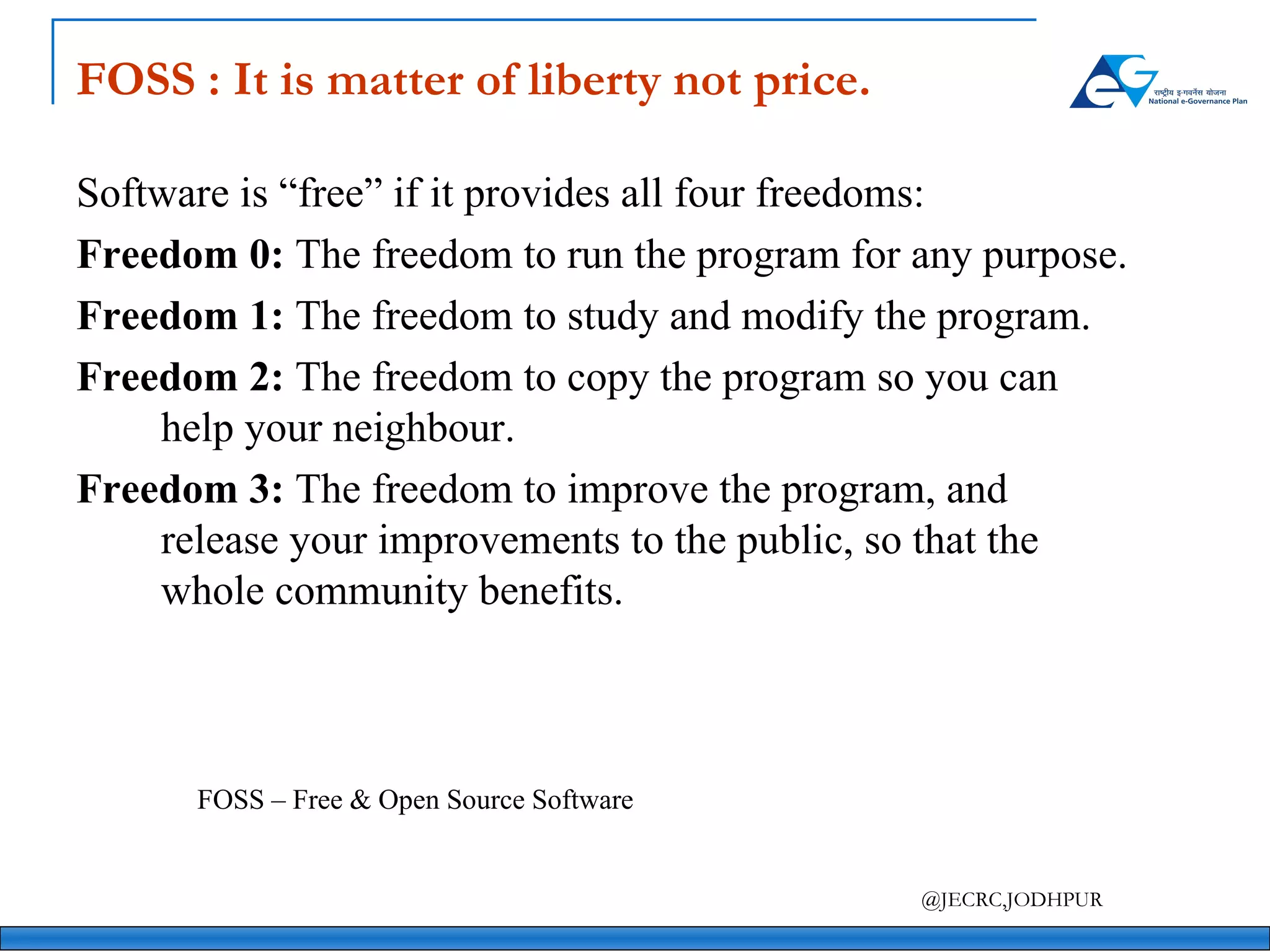 FOSS : It is matter of liberty not price. Software is “free” if it provides all four freedoms: Freedom 0:  The freedom to run the program for any purpose.  Freedom 1:  The freedom to study and modify the program.  Freedom 2:  The freedom to copy the program so you can help your neighbour.  Freedom 3:  The freedom to improve the program, and release your improvements to the public, so that the whole community benefits. FOSS – Free & Open Source Software  