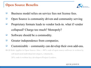Open Source Benefits Business model relies on service fees not license fees. Open Source is community driven and community serving Proprietary formats leads to vendor lock-in. what if vendor collapsed? Charge too much? Monopoly? Software should be a commodity. Greater independence from companies. Customizable – community can develop their own add-ons.  80-20 Rule Applies to Open Source Also: -- 80% code of open source software is written by self motivated individual developers, voluntarily . 20% code is written key developers/Project Leaders. 