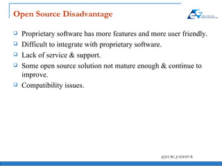 Open Source Disadvantage Proprietary software has more features and more user friendly. Difficult to integrate with proprietary software. Lack of service & support. Some open source solution not mature enough & continue to improve.  Compatibility issues. 