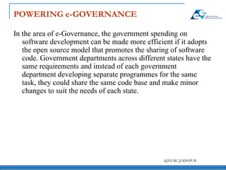 POWERING e-GOVERNANCE In the area of e-Governance, the government spending on software development can be made more efficient if it adopts the open source model that promotes the sharing of software code. Government departments across different states have the same requirements and instead of each government department developing separate programmes for the same task, they could share the same code base and make minor changes to suit the needs of each state. 