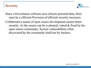 Security Since e-Governance software uses citizens personal data, there must be a efficient Provision of efficient security measures. Collaborative nature of open source development ensure better security. As the source can be evaluated, vetted & fixed by the open source community. System vulnerabilities often discovered by the community itself not by hackers. 