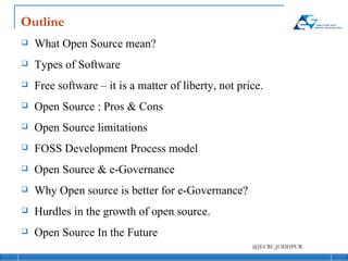 Outline What Open Source mean? Types of Software Free software – it is a matter of liberty, not price. Open Source : Pros & Cons Open Source limitations FOSS Development Process model Open Source & e-Governance Why Open source is better for e-Governance? Hurdles in the growth of open source. Open Source In the Future 