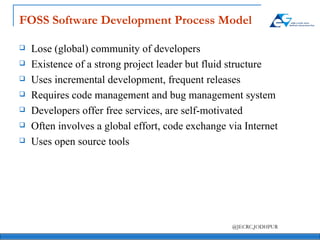FOSS Software Development Process Model Lose (global) community of developers Existence of a strong project leader but fluid structure Uses incremental development, frequent releases Requires code management and bug management system Developers offer free services, are self-motivated Often involves a global effort, code exchange via Internet Uses open source tools 