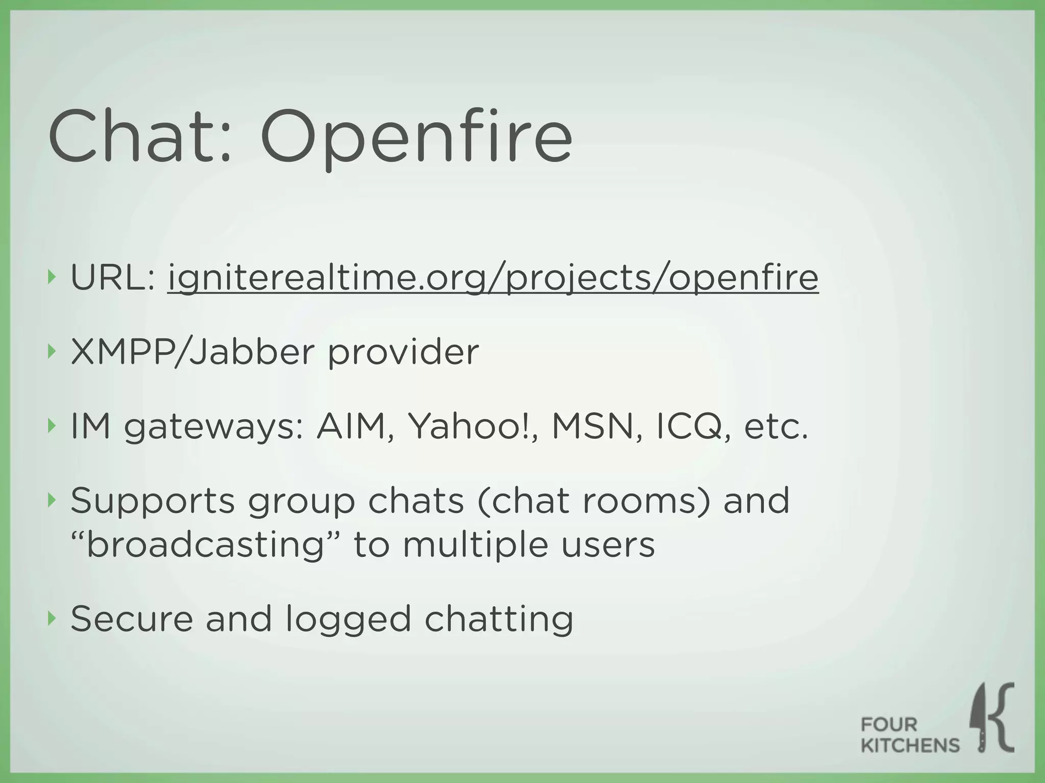 Chat: Openﬁre
‣   URL: igniterealtime.org/projects/openﬁre
‣   XMPP/Jabber provider
‣   IM gateways: AIM, Yahoo!, MSN, ICQ, etc.
‣   Supports group chats (chat rooms) and
    “broadcasting” to multiple users
‣   Secure and logged chatting
 