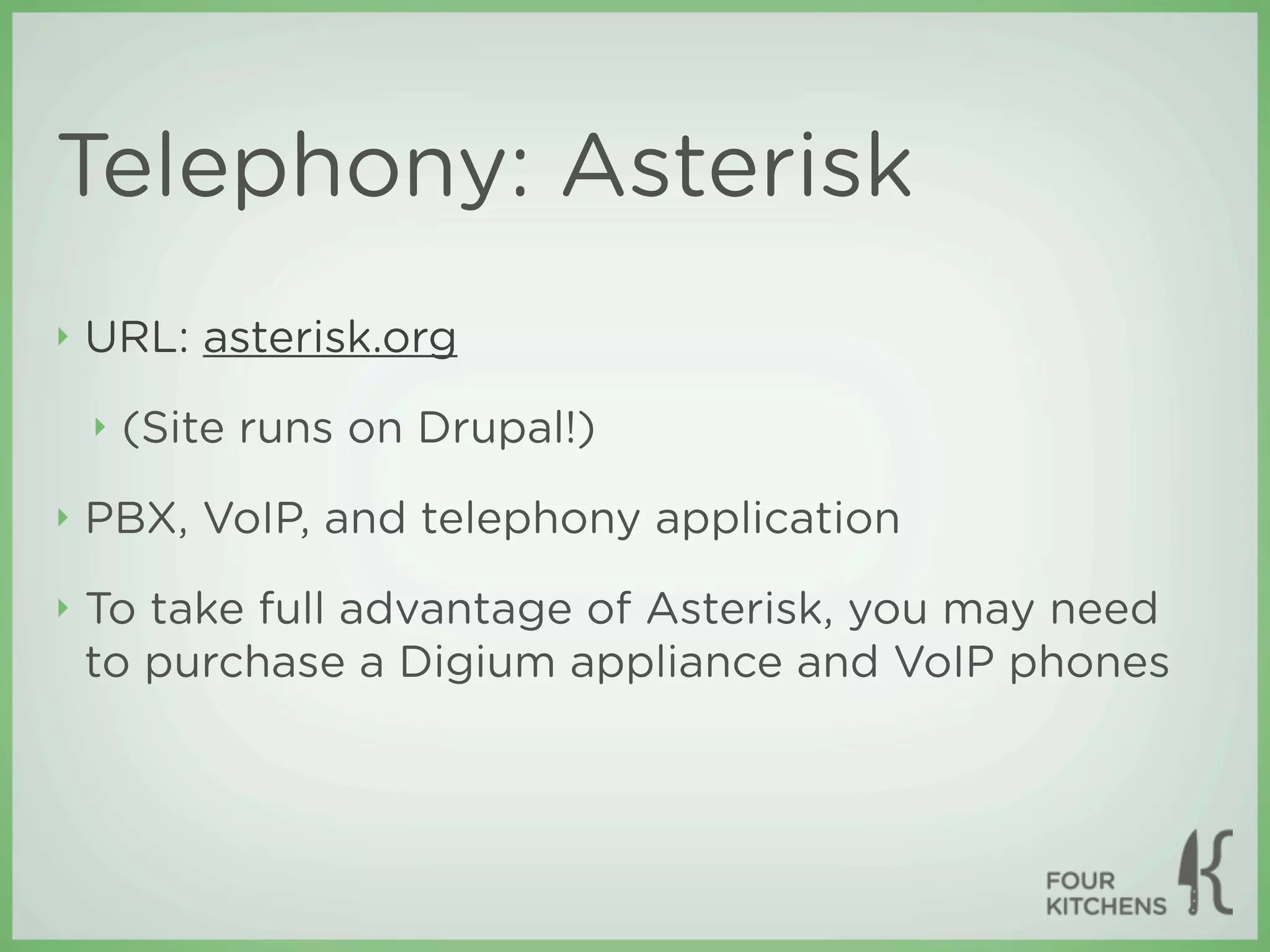 Telephony: Asterisk
‣   URL: asterisk.org
    ‣   (Site runs on Drupal!)
‣   PBX, VoIP, and telephony application
‣   To take full advantage of Asterisk, you may need
    to purchase a Digium appliance and VoIP phones
 
