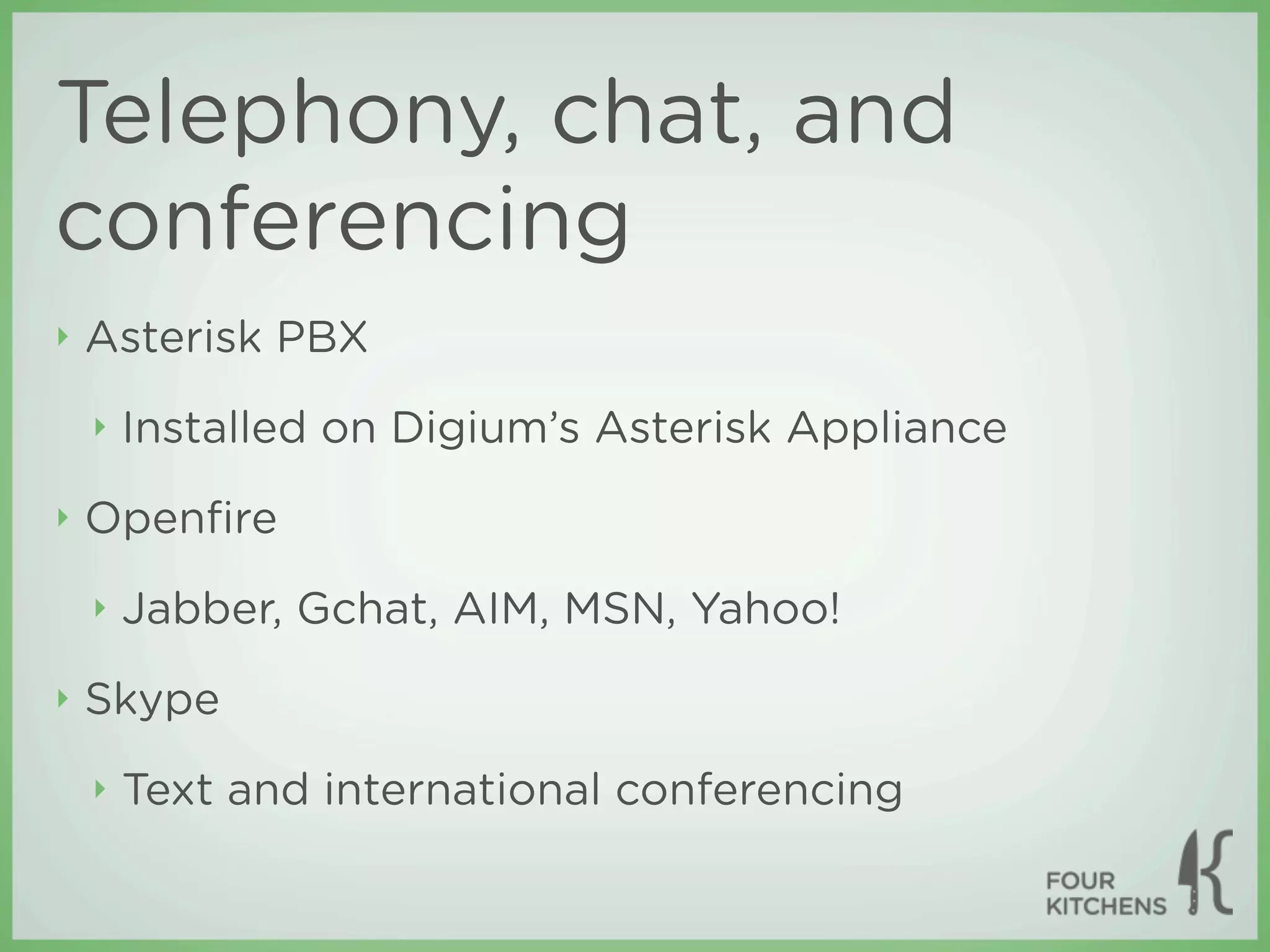 Telephony, chat, and
conferencing
‣   Asterisk PBX
    ‣   Installed on Digium’s Asterisk Appliance
‣   Openﬁre
    ‣   Jabber, Gchat, AIM, MSN, Yahoo!
‣   Skype
    ‣   Text and international conferencing
 