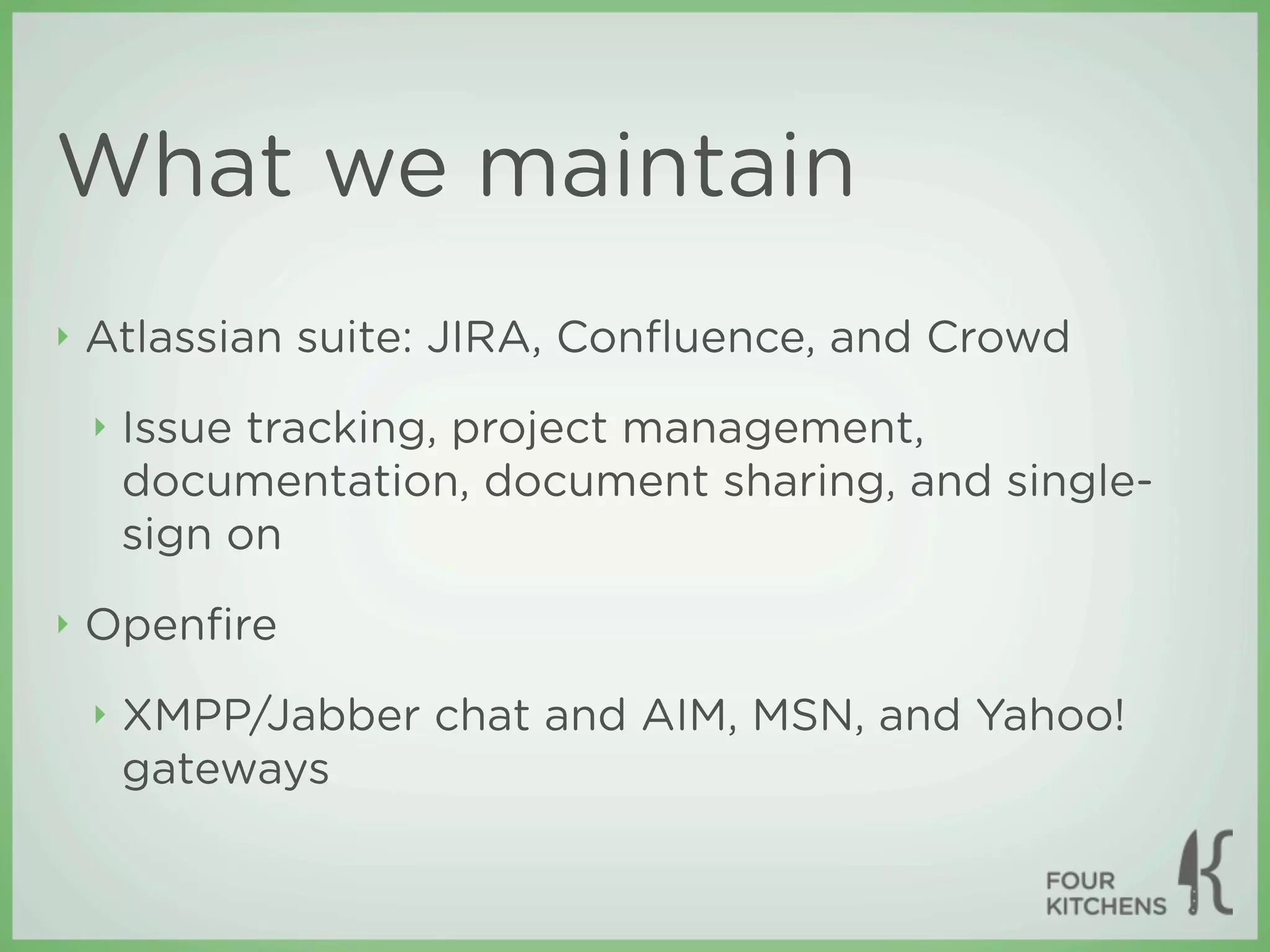 What we maintain
‣   Atlassian suite: JIRA, Conﬂuence, and Crowd
    ‣   Issue tracking, project management,
        documentation, document sharing, and single-
        sign on
‣   Openﬁre
    ‣   XMPP/Jabber chat and AIM, MSN, and Yahoo!
        gateways
 