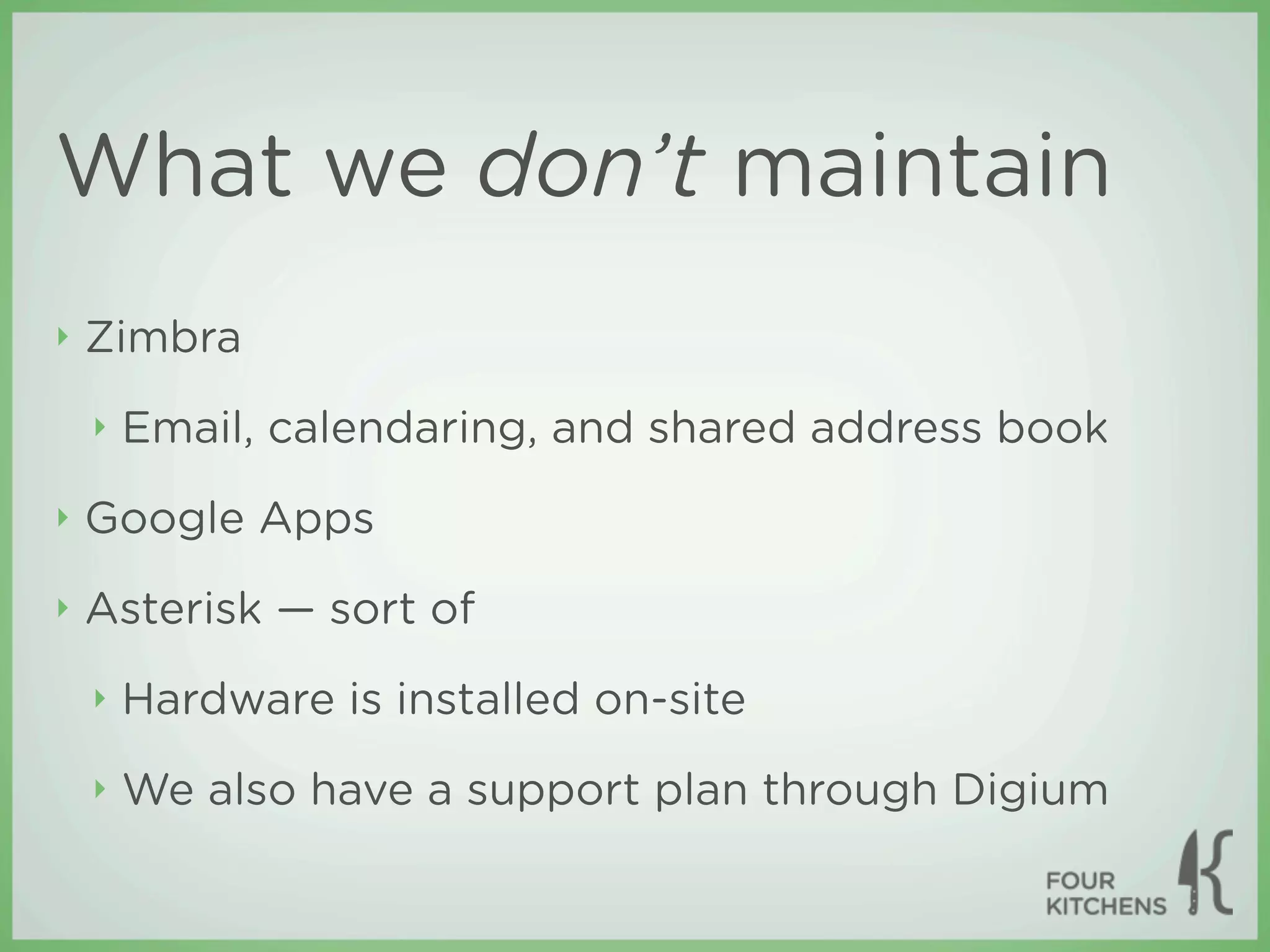 What we don’t maintain
‣   Zimbra
    ‣   Email, calendaring, and shared address book
‣   Google Apps
‣   Asterisk — sort of
    ‣   Hardware is installed on-site
    ‣   We also have a support plan through Digium
 