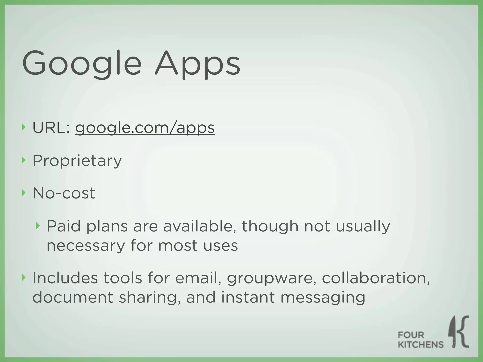 Google Apps
‣   URL: google.com/apps
‣   Proprietary
‣   No-cost
    ‣   Paid plans are available, though not usually
        necessary for most uses
‣   Includes tools for email, groupware, collaboration,
    document sharing, and instant messaging
 