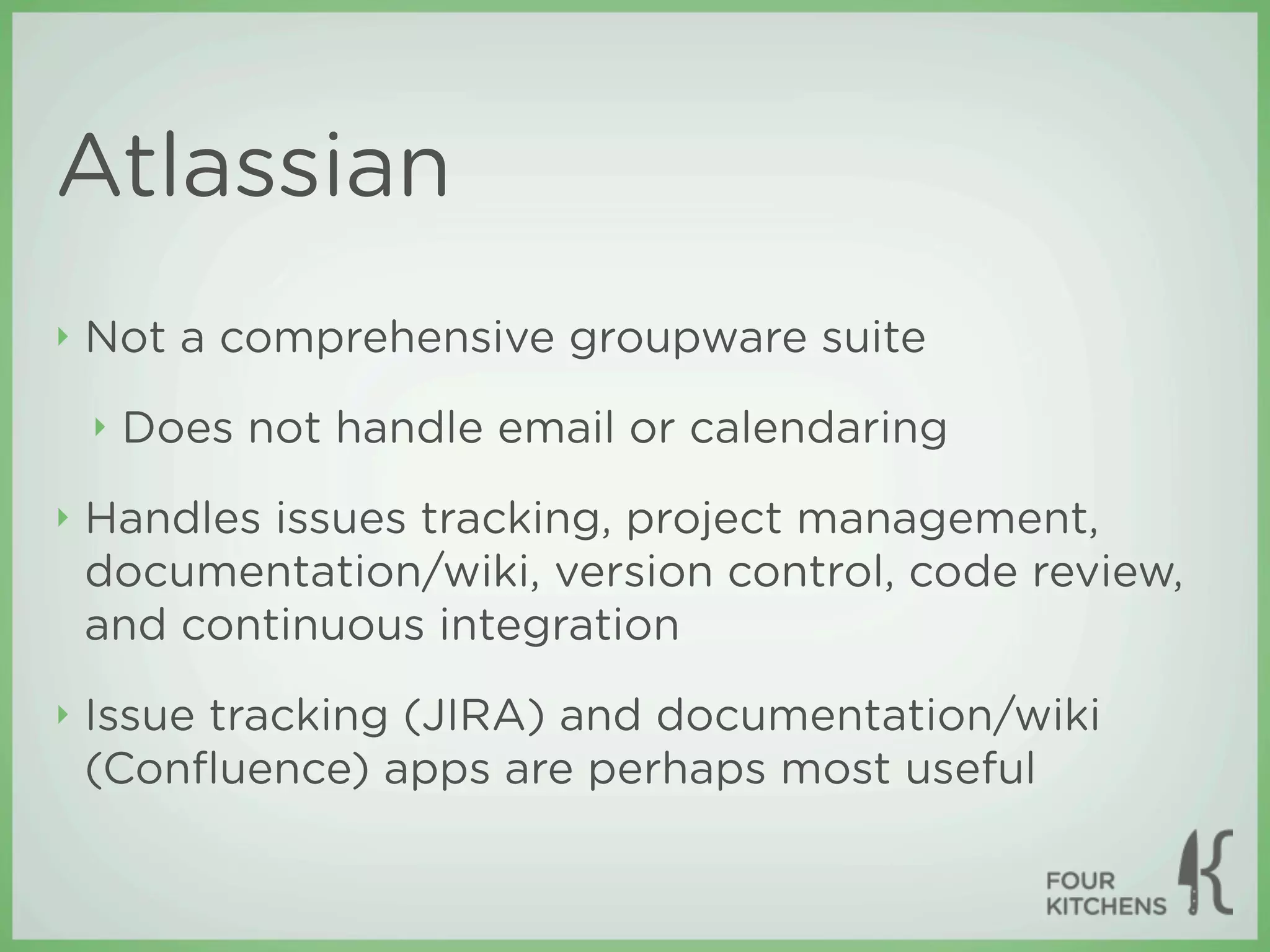 Atlassian
‣   Not a comprehensive groupware suite
    ‣   Does not handle email or calendaring
‣   Handles issues tracking, project management,
    documentation/wiki, version control, code review,
    and continuous integration
‣   Issue tracking (JIRA) and documentation/wiki
    (Conﬂuence) apps are perhaps most useful
 