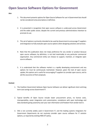 Open Source Software Options for Government
Aim

             1. This document presents options for Open Source Software for use in Government but should
                not be considered to be prescriptive or definitive.



             2. It is presented in recognition that open source software is underused across Government
                and the wider public sector, despite the current and previous administrations intention to
                promote its use.



             3. This set of options is primarily intended to be used by Government to encourage IT suppliers
                and integrators to fully evaluate open source options when designing solutions and services.



             4. Note that this publication does not imply preference for any vendor or product because
                open source software, by definition, is not tied inextricably to any particular commercial
                organisation. Any commercial entity can choose to support, maintain, or integrate open
                source software.



             5. It is understood that the software market is a rapidly developing environment and any
                options list must be continuously maintained. However, given the lack of open source
                uptake, this options set is useful for encouraging IT suppliers to consider open source, and to
                aid the assurance of their proposals.



Context

          1. The Coalition Government believes Open Source Software can deliver significant short and long
             term cost savings across Government IT.



          2. Typical benefits of Open Source include lower procurement prices, no license costs,
             interoperability, easier integration and customisation, compliance with open technology and
             data standards giving autonomy over your own information and freedom from vendor lock in.



          3. OSS is not currently widely used in Government IT, and the leading systems integrators for
             Government Departments do not routinely consider open source software for IT solution
             options, as required by existing HMG ICT policy.



                                                       2
 
