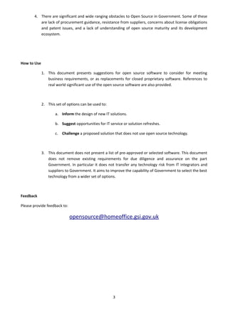 4. There are significant and wide ranging obstacles to Open Source in Government. Some of these
          are lack of procurement guidance, resistance from suppliers, concerns about license obligations
          and patent issues, and a lack of understanding of open source maturity and its development
          ecosystem.




How to Use

             1. This document presents suggestions for open source software to consider for meeting
                business requirements, or as replacements for closed proprietary software. References to
                real world significant use of the open source software are also provided.



             2. This set of options can be used to:

                     a. Inform the design of new IT solutions.

                     b. Suggest opportunities for IT service or solution refreshes.

                     c. Challenge a proposed solution that does not use open source technology.



             3. This document does not present a list of pre-approved or selected software. This document
                does not remove existing requirements for due diligence and assurance on the part
                Government. In particular it does not transfer any technology risk from IT integrators and
                suppliers to Government. It aims to improve the capability of Government to select the best
                technology from a wider set of options.



Feedback

Please provide feedback to:

                              opensource@homeoffice.gsi.gov.uk




                                                       3
 