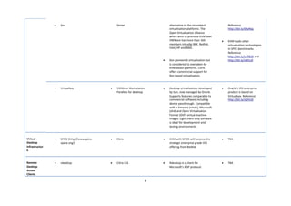 •   Xen                            Server                      alternative to the incumbent             Reference
                                                                               virtualisation platforms. The            http://bit.ly/d9yNqL
                                                                               Open Virtualisation Alliance
                                                                               which aims to promote KVM over
                                                                               VMWare has more than 160             •   KVM leads other
                                                                               members inlcudig iBM, Redhat,            virtualisation technologies
                                                                               Intel, HP and BMC.                       in SPEC benchmarks.
                                                                                                                        Reference
                                                                                                                        http://bit.ly/ovT81B and
                                                                           •   Xen pioneered virtualisation but         http://bit.ly/vBEtu9
                                                                               is considered to overtaken by
                                                                               KVM based platforms. Citrix
                                                                               offers commercial support for
                                                                               Xen based virtualisation.



                •   Virtualbox                 •   VMWare Workstation,     •   Desktop virtualisation, developed    •   Oracle’s VDI enterprise
                                                   Parallels for desktop       by Sun, now managed by Oracle.           product is based on
                                                                               Supports features comparable to          Virtualbox. Reference
                                                                               commercial software including            http://bit.ly/sQHcGI
                                                                               device passthrough. Compatible
                                                                               with a Vmware (vmdk), Microsoft
                                                                               (vhd) and Open Virtualisation
                                                                               Format (OVF) virtual machine
                                                                               images. Light client only software
                                                                               is ideal for development and
                                                                               testing environments.



Virtual         •   SPICE (http://www.spice-   •   Citrix                  •   KVM with SPICE will become the       •   TBA
Desktop             space.org/)                                                strategic enterprise grade VDI
Infrastructur                                                                  offering from RedHat
e



Remote          •   rdesktop                   •   Citrix ICA              •   Rdesktop is a client for             •   TBA
Desktop                                                                        Microsoft’s RDP protocol.
Access
Clients

                                                                       8
 