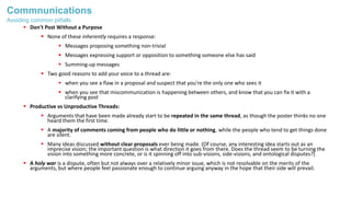 Commnunications
 Don't Post Without a Purpose
 None of these inherently requires a response:
 Messages proposing something non-trivial
 Messages expressing support or opposition to something someone else has said
 Summing-up messages
 Two good reasons to add your voice to a thread are:
 when you see a flaw in a proposal and suspect that you're the only one who sees it
 when you see that miscommunication is happening between others, and know that you can fix it with a
clarifying post
 Productive vs Unproductive Threads:
 Arguments that have been made already start to be repeated in the same thread, as though the poster thinks no one
heard them the first time.
 A majority of comments coming from people who do little or nothing, while the people who tend to get things done
are silent.
 Many ideas discussed without clear proposals ever being made. (Of course, any interesting idea starts out as an
imprecise vision; the important question is what direction it goes from there. Does the thread seem to be turning the
vision into something more concrete, or is it spinning off into sub-visions, side-visions, and ontological disputes?)
 A holy war is a dispute, often but not always over a relatively minor issue, which is not resolvable on the merits of the
arguments, but where people feel passionate enough to continue arguing anyway in the hope that their side will prevail.
Avoiding common pitfalls
 