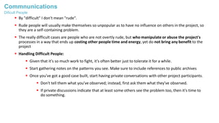 Commnunications
 By "difficult" I don't mean "rude".
 Rude people will usually make themselves so unpopular as to have no influence on others in the project, so
they are a self-containing problem.
 The really difficult cases are people who are not overtly rude, but who manipulate or abuse the project's
processes in a way that ends up costing other people time and energy, yet do not bring any benefit to the
project
 Handling Difficult People:
 Given that it's so much work to fight, it's often better just to tolerate it for a while.
 Start gathering notes on the patterns you see. Make sure to include references to public archives
 Once you've got a good case built, start having private conversations with other project participants.
 Don't tell them what you've observed; instead, first ask them what they've observed.
 If private discussions indicate that at least some others see the problem too, then it's time to
do something.
Dificult People
 