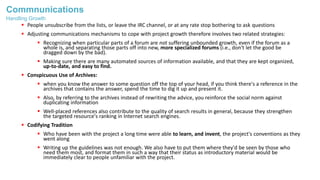 Commnunications
 People unsubscribe from the lists, or leave the IRC channel, or at any rate stop bothering to ask questions
 Adjusting communications mechanisms to cope with project growth therefore involves two related strategies:
 Recognizing when particular parts of a forum are not suffering unbounded growth, even if the forum as a
whole is, and separating those parts off into new, more specialized forums (i.e., don't let the good be
dragged down by the bad).
 Making sure there are many automated sources of information available, and that they are kept organized,
up-to-date, and easy to find.
 Conspicuous Use of Archives:
 when you know the answer to some question off the top of your head, if you think there's a reference in the
archives that contains the answer, spend the time to dig it up and present it.
 Also, by referring to the archives instead of rewriting the advice, you reinforce the social norm against
duplicating information
 Well-placed references also contribute to the quality of search results in general, because they strengthen
the targeted resource's ranking in Internet search engines.
 Codifying Tradition
 Who have been with the project a long time were able to learn, and invent, the project's conventions as they
went along
 Writing up the guidelines was not enough. We also have to put them where they'd be seen by those who
need them most, and format them in such a way that their status as introductory material would be
immediately clear to people unfamiliar with the project.
Handling Growth
 