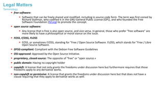 Legal Matters
 free software:
 Software that can be freely shared and modified, including in source code form. The term was first coined by
Richard Stallman, who codified it in the GNU General Public License (GPL), and who founded the Free
Software Foundation (fsf.org) to promote the concept.
 open source software:
 Any license that is free is also open source, and vice versa. In general, those who prefer "free software" are
more likely to have a philosophical or moral stance on the issue.
 FOSS, F/OSS, FLOSS
 FOSS, or sometimes F/OSS, standing for "Free / Open Source Software. FLOSS, which stands for "Free / Libre
Open Source Software.
 DFSG-compliant: Compliant with the Debian Free Software Guidelines
 OSI-approved: Approved by the Open Source Initiative.
 proprietary, closed-source: The opposite of "free" or "open source.«
 public domain: Having no copyright holder
 copyleft: A license that not only grants the freedoms under discussion here but furthermore requires that those
freedoms apply to any derivative works.
 non-copyleft or permissive: A license that grants the freedoms under discussion here but that does not have a
clause requiring that they apply to derivative works as well.
Terminology
 