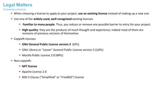 Legal Matters
 When choosing a license to apply to your project, use an existing license instead of making up a new one
 Use one of the widely-used, well-recognized existing licenses
 Familiar to many people. Thus, you reduce or remove one possible barrier to entry for your project.
 High quality: they are the products of much thought and experience; indeed most of them are
revisions of previous versions of themselves
 Copyleft licenses:
 GNU General Public License version 3 (GPL)
 GNU Library or "Lesser" General Public License version 3 (LGPL)
 Mozilla Public License 2.0 (MPL)
 Non-copyleft:
 MIT license
 Apache License 2.0
 BSD 2-Clause ("Simplified" or "FreeBSD") license
Choosing a license
 