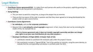Legal Matters
 Contributor license agreement(CLA): it is taken from each person who works on the project, explicitly granting the
project the right to use that person's contributions.
 Doing Nothing:
 This can seem to work for a long time, as long as the project has no enemies.
 They are the true owner of the code in question and that they never agreed to its being distributed by the
project under an open source license.
 Contributor License Agreements:
 for individuals, and one for corporate contributors.
 Request CLAs is not asking for actual copyright assignment. In fact, many CLAs start out by reminding the
reader of this, for example like so:
«This is a license agreement only; it does not transfer copyright ownership and does not change
your rights to use your own Contributions for any other purpose.»
 Developer Certificates of Origin (DCO): A Simpler Style of CLA:
 contributor intends to contribute the enclosed code under the project's license
 the contributor includes a "Signed-Off-By:" line in her patches or commits, using the same identity, to
indicate that the corresponding contribution is certified under the DCO.
Contributor Agreement
 