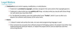 Legal Matters
 Trademarks do not restrict copying, modification, or redistribution.
 Trademark is unrelated to copyright, and does not govern the same actions that copyright governs.
 Trademark is about what you may publicly call things, not about what you may do with those things
nor with whom you may share them
 Ex: The Mozilla Foundation owns the trademarked name "Firefox", which it uses to refer to its
popular free software web browser of the same name.
 Patent:
 It doesn't matter who writes the code, nor even what programming language is used.
 Once someone has accused a free software project of infringing a patent, the project must either stop
implementing that particular feature, or expose the project and its users to expensive and time-
consuming lawsuits.
Trademark, Patent
 
