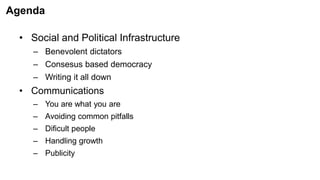 Agenda
• Social and Political Infrastructure
– Benevolent dictators
– Consesus based democracy
– Writing it all down
• Communications
– You are what you are
– Avoiding common pitfalls
– Dificult people
– Handling growth
– Publicity
 