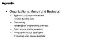 Agenda
• Organizations, Money and Business
– Types of corporate involvement
– Hire for the long term
– Contracting
– Funding non-programming activities
– Open source and organization
– Hiring open source developers
– Evaluating open source projects
 