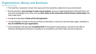 Organizations, Money and Business
 The need for a newcomer to learn the ropes each time would be a deterrent in any environment.
 But the penalty is even stronger in open source projects, because outgoing developers take with them not
only their knowledge of the code, but also their status in the community and the human relationships they
have made there.
 A long-time developer knows all the old arguments
 A new developer, having no memory of those conversations, may try to raise the topics again, leading to a
loss of credibility for your organization;
 A new developer will also have no political feel for the project's personalities, and will not be able to
influence development directions as quickly or as smoothly as one who's been around a long time.
Hire for the long term
 