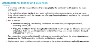 Organizations, Money and Business
 If you hire a contractor you want her work to be accepted by the community and folded into the public
distribution.
 If the project has written standards (e.g., about coding conventions, documentation, writing regression
tests, submitting patches, etc), the contract can reference those standards and specify that the contracted
work must meet them.
 Add to contract:
 written standards (e.g., about coding conventions, documentation, writing regression tests,
submitting patches, etc)
 IV&V , Use Third-Party Review Throughout Development. Benefit is large: the difference between an
end product that is not useably open source and one that is truly open source, able to be deployed
and supported by anyone.
 Two independent commercial entities able to deploy and support the software: the primary development
vendor, and the IV&V (Independent Verification and Validation) vendor.
 The best tactic for successful contracting is to hire one of the project's developers—preferably a committer
Contracting
 