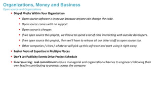 Organizations, Money and Business
 Dispel Myths Within Your Organization
 Open source software is insecure, because anyone can change the code.
 Open source comes with no support.
 Open source is cheaper.
 If we open source this project, we'll have to spend a lot of time interacting with outside developers.
 If we open source this project, then we'll have to release all our other stuff as open source too.
 Other companies / cities / whatever will pick up this software and start using it right away.
 Foster Pools of Expertise in Multiple Places
 Don't Let Publicity Events Drive Project Schedule
 Innersourcing: real commitment reduce managerial and organizational barries to engineers following their
own lead in contributing to projects across the company
Open source and Organizations
 