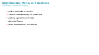 Organizations, Money and Business
 Look at bug tracker activity first.
 Measure commit diversity, not commit rate.
 Evaluate organizational diversity.
 Discussion forums.
 News, announcements, and releases.
Evaluatiating Open Source Projects
 