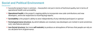 Social and Political Environment
 Successful projects have in common. «Successful» not just in terms of technical quality, but in terms of
operational health and survivability.
 Operational health is the project's ongoing ability to incorporate new code contributions and new
developers, and to be responsive to incoming bug reports.
 Survivability is the project's ability to exist independently of any individual participant or sponsor
 Formal governance structure, by which debates are resolved, new developers are invited in (and sometimes
out), new features planned
 Less formal structure, but more self-restraint, to produce an atmosphere of fairness that people can rely on
as a de facto form of governance.
Introduction
 