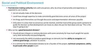 Social and Political Environment
 final decision-making authority rests with one person, who, by virtue of personality and experience, is
expected to use it wisely.
 do not actually make all the decisions
 could have enough expertise to make consistently good decisions across all areas of the project
 let things work themselves out through discussion and experimentation whenever possible
 Only when it is clear that no consensus can be reached, and that most of the group wants someone to
guide the decision so that development can move on, does she put her foot down and say "This is the
way it's going to be."
 Who can be a good benevolent dictator?
 should phrase critiques or contrary decisions with some sensitivity for how much weight her words
carry, both technically and psychologically.
 not necessarily the ability to produce good design on demand, but the ability to recognize and
endorse good design, whatever its source.
 It is common for the benevolent dictator to be a founder of the project, technical competence, ability
to persuade other people to join
Benevolent Dictators
 