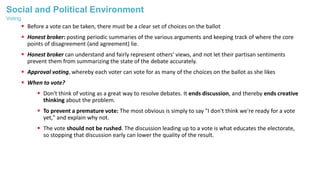 Social and Political Environment
 Before a vote can be taken, there must be a clear set of choices on the ballot
 Honest broker: posting periodic summaries of the various arguments and keeping track of where the core
points of disagreement (and agreement) lie.
 Honest broker can understand and fairly represent others' views, and not let their partisan sentiments
prevent them from summarizing the state of the debate accurately.
 Approval voting, whereby each voter can vote for as many of the choices on the ballot as she likes
 When to vote?
 Don't think of voting as a great way to resolve debates. It ends discussion, and thereby ends creative
thinking about the problem.
 To prevent a premature vote: The most obvious is simply to say "I don't think we're ready for a vote
yet," and explain why not.
 The vote should not be rushed. The discussion leading up to a vote is what educates the electorate,
so stopping that discussion early can lower the quality of the result.
Voting
 