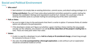 Social and Political Environment
 Who votes?
 best solution is to simply take an existing distinction, commit access, and attach voting privileges to it
 Voting contributors: You can't have votes about potential committers posted to a public mailing list,
because the candidate's feelings (and reputation) could be hurt. Instead, the usual way is that an
existing committer posts to a private mailing list consisting only of the other committers
 Polls vs Votes:
 be sure to make it clear to the participants that there's a write-in option: if someone thinks of a better
option not offered in the poll questions
 if the developers simply can't figure out whether a given interface choice matches the way people
actually use the software, one solution is to ask to all the subscribers of the project's mailing lists to
vote. These are really polls rather than votes
 Vetoes:
 A veto is a way for a developer to put a halt to a hasty or ill-considered change, at least long enough
for everyone to discuss it more.
 Any veto should be accompanied by a thorough explanation; a veto without such an explanation
should be considered invalid on arrival.
Voting
 
